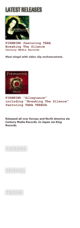 LATEST RELEASES
￼





FIREWIND featuring TARA 
Breaking The Silence
Century Media Records

Maxi-singel with video clip enchancement.

￼




FIREWIND “Allegiance”
including “Breaking The Silence”
featuring TARA TERESA


Released all over Europe and North America via Century Media Records. In Japan via King Records.


facebook
www.facebook.com/tarateresaofficial

MYSPACE 
www.myspace.com/tarateresa

FRIENDS
www.firewind.gr
www.gusgofficial.com
www.studiofredman.com
www.revolver.se
www.sinfulclothing.com